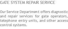 GATE SYSTEM REPAIR SERVICE Our Service Department offers diagnostic and repair services for gate operators, telephone entry units, and other access control systems.