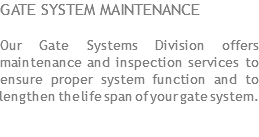 GATE SYSTEM MAINTENANCE Our Gate Systems Division offers maintenance and inspection services to ensure proper system function and to lengthen the life span of your gate system.