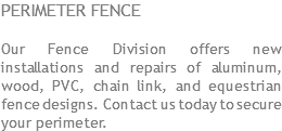 PERIMETER FENCE Our Fence Division offers new installations and repairs of aluminum, wood, PVC, chain link, and equestrian fence designs. Contact us today to secure your perimeter.