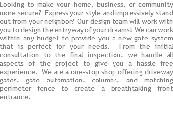 Looking to make your home, business, or community more secure? Express your style and impressively stand out from your neighbor? Our design team will work with you to design the entryway of your dreams! We can work within any budget to provide you a new gate system that is perfect for your needs. From the initial consultation to the final inspection, we handle all aspects of the project to give you a hassle free experience. We are a one-stop shop offering driveway gates, gate automation, columns, and matching perimeter fence to create a breathtaking front entrance.
