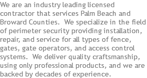 We are an industry leading licensed contractor that services Palm Beach and Broward Counties. We specialize in the field of perimeter security providing installation, repair, and service for all types of fence, gates, gate operators, and access control systems. We deliver quality craftsmanship, using only professional products, and we are backed by decades of experience.
